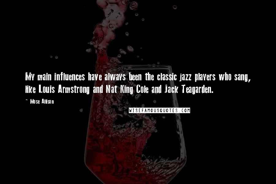 Mose Allison Quotes: My main influences have always been the classic jazz players who sang, like Louis Armstrong and Nat King Cole and Jack Teagarden.