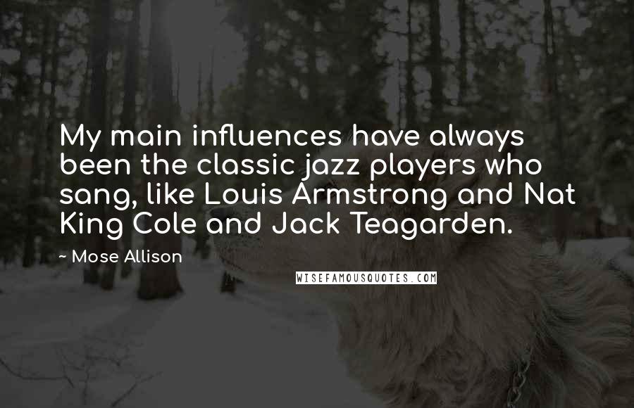 Mose Allison Quotes: My main influences have always been the classic jazz players who sang, like Louis Armstrong and Nat King Cole and Jack Teagarden.