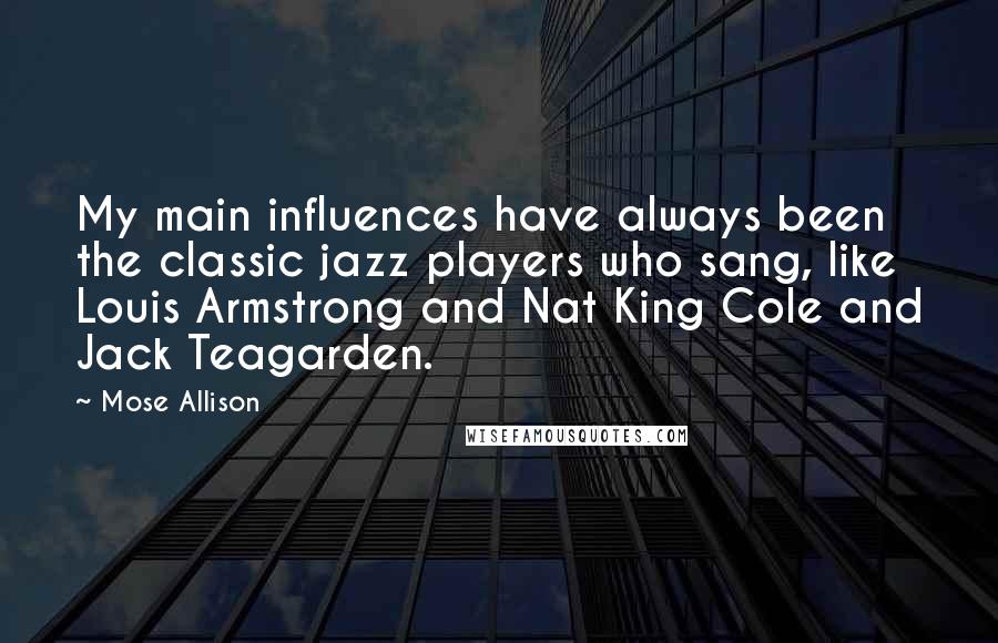 Mose Allison Quotes: My main influences have always been the classic jazz players who sang, like Louis Armstrong and Nat King Cole and Jack Teagarden.