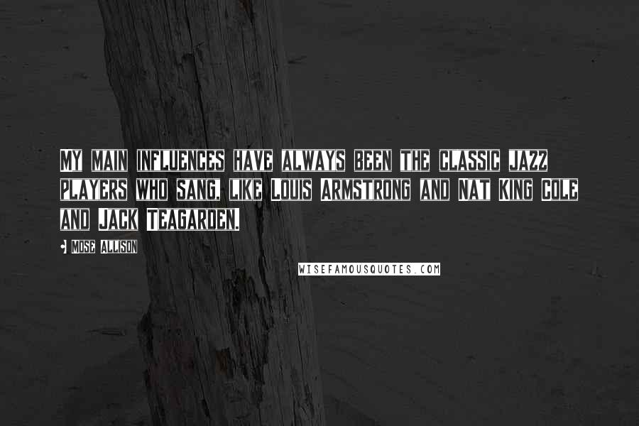 Mose Allison Quotes: My main influences have always been the classic jazz players who sang, like Louis Armstrong and Nat King Cole and Jack Teagarden.