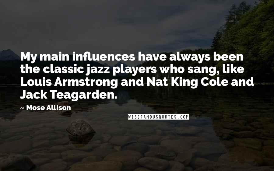 Mose Allison Quotes: My main influences have always been the classic jazz players who sang, like Louis Armstrong and Nat King Cole and Jack Teagarden.