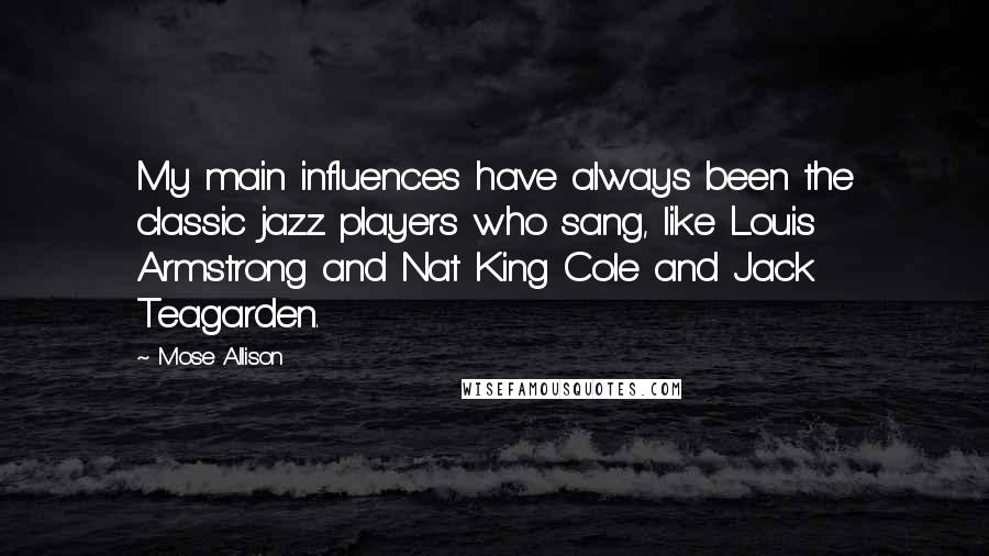 Mose Allison Quotes: My main influences have always been the classic jazz players who sang, like Louis Armstrong and Nat King Cole and Jack Teagarden.