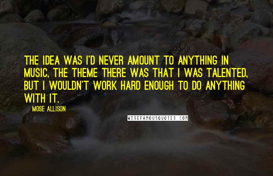 Mose Allison Quotes: The idea was I'd never amount to anything in music, The theme there was that I was talented, but I wouldn't work hard enough to do anything with it.