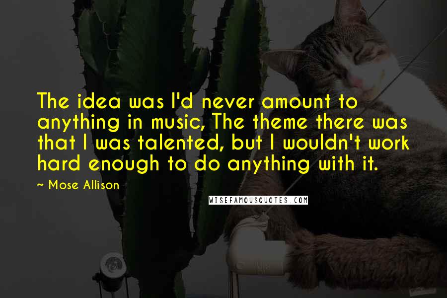 Mose Allison Quotes: The idea was I'd never amount to anything in music, The theme there was that I was talented, but I wouldn't work hard enough to do anything with it.