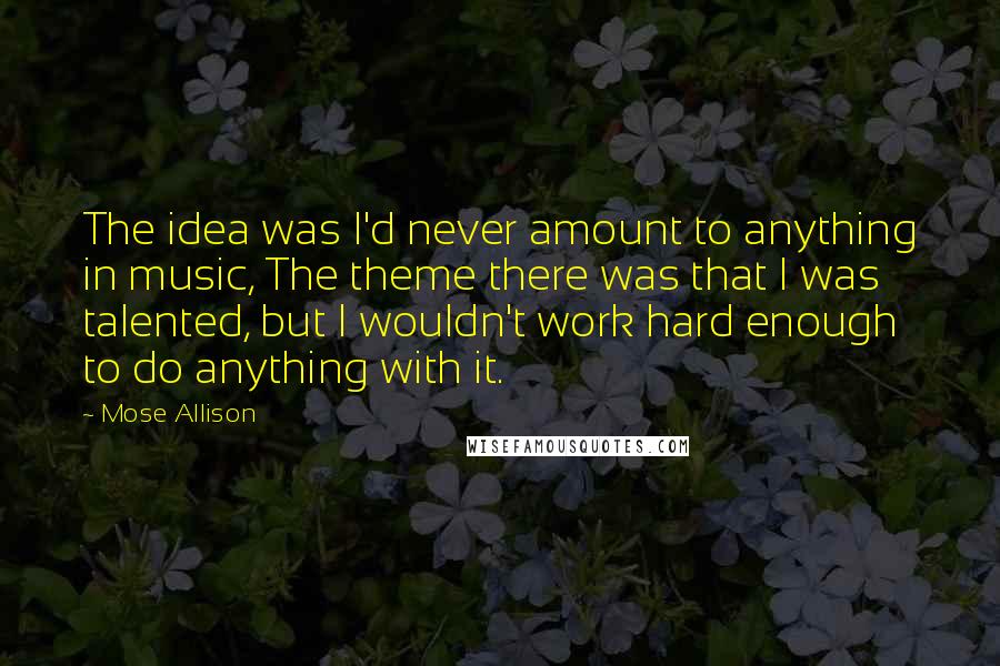 Mose Allison Quotes: The idea was I'd never amount to anything in music, The theme there was that I was talented, but I wouldn't work hard enough to do anything with it.
