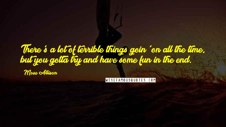 Mose Allison Quotes: There's a lot of terrible things goin' on all the time, but you gotta try and have some fun in the end.