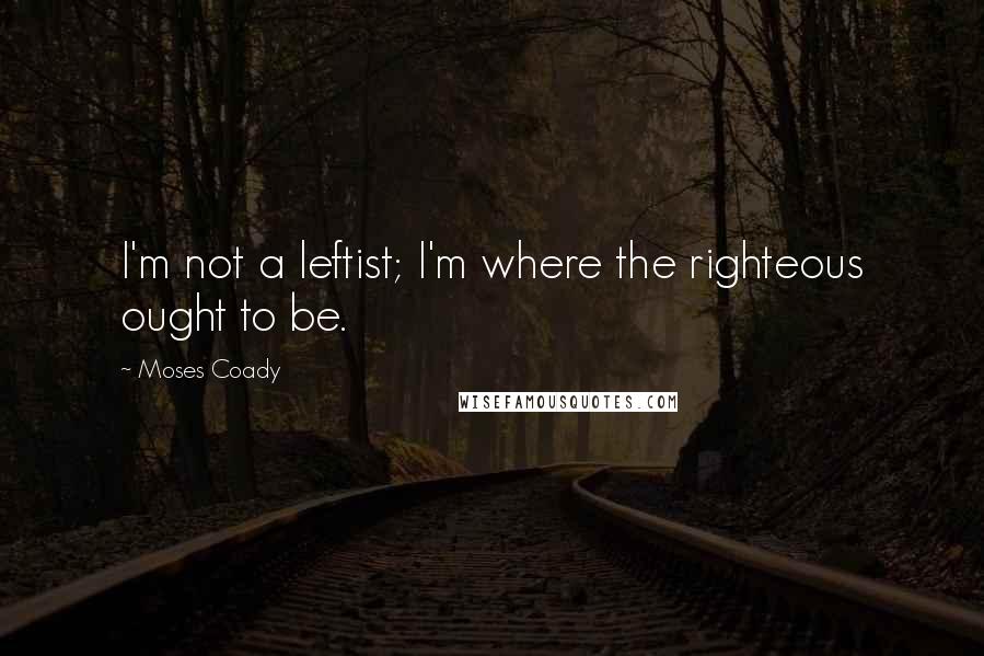 Moses Coady Quotes: I'm not a leftist; I'm where the righteous ought to be.