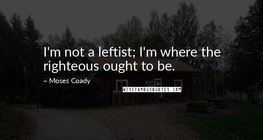 Moses Coady Quotes: I'm not a leftist; I'm where the righteous ought to be.