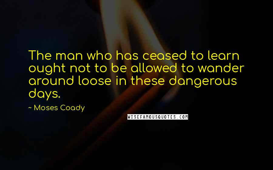 Moses Coady Quotes: The man who has ceased to learn ought not to be allowed to wander around loose in these dangerous days.