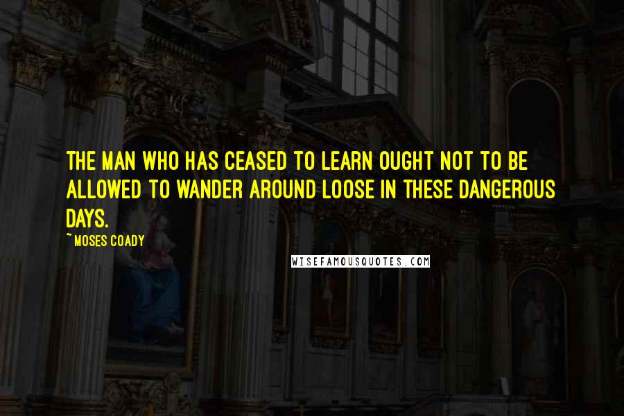 Moses Coady Quotes: The man who has ceased to learn ought not to be allowed to wander around loose in these dangerous days.