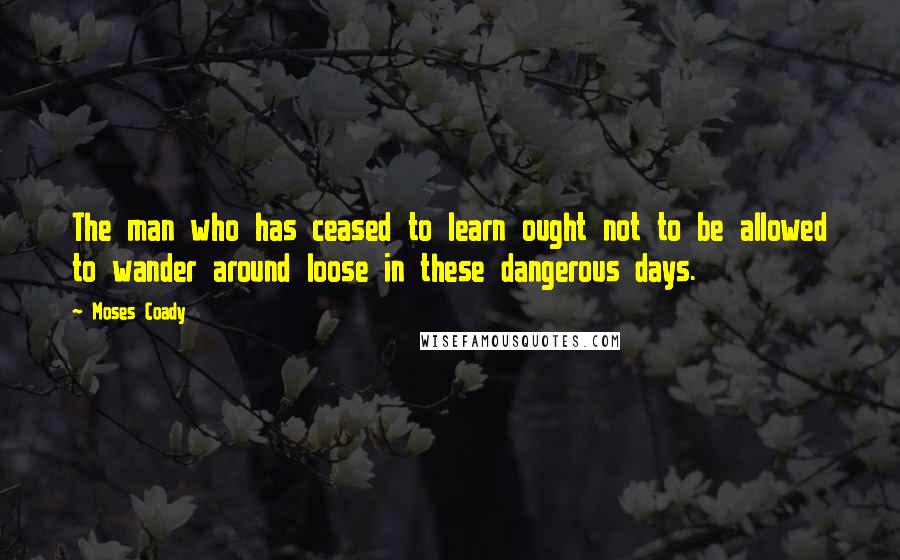 Moses Coady Quotes: The man who has ceased to learn ought not to be allowed to wander around loose in these dangerous days.