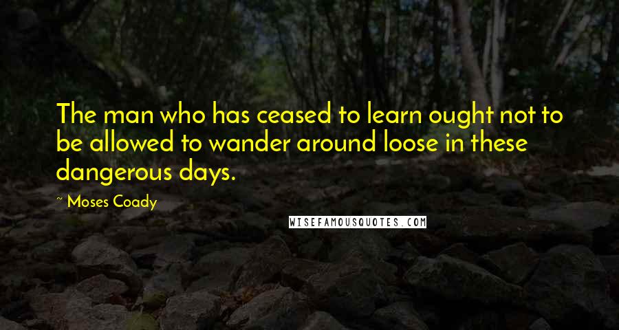 Moses Coady Quotes: The man who has ceased to learn ought not to be allowed to wander around loose in these dangerous days.