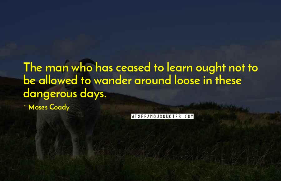 Moses Coady Quotes: The man who has ceased to learn ought not to be allowed to wander around loose in these dangerous days.