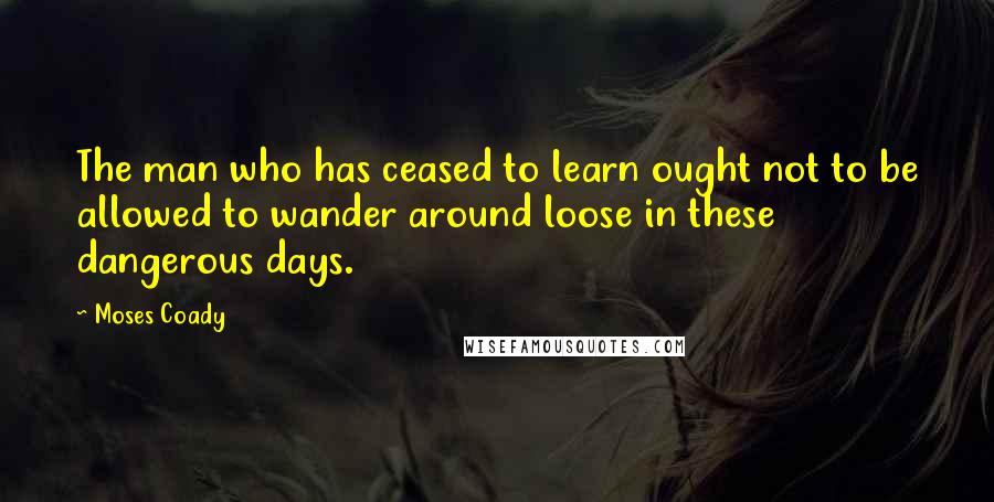 Moses Coady Quotes: The man who has ceased to learn ought not to be allowed to wander around loose in these dangerous days.