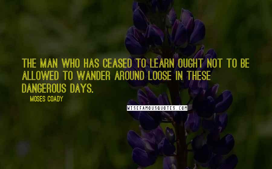 Moses Coady Quotes: The man who has ceased to learn ought not to be allowed to wander around loose in these dangerous days.