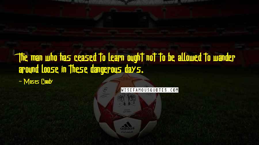 Moses Coady Quotes: The man who has ceased to learn ought not to be allowed to wander around loose in these dangerous days.