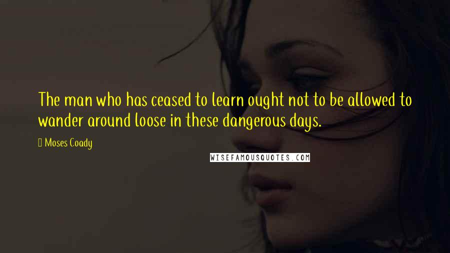 Moses Coady Quotes: The man who has ceased to learn ought not to be allowed to wander around loose in these dangerous days.