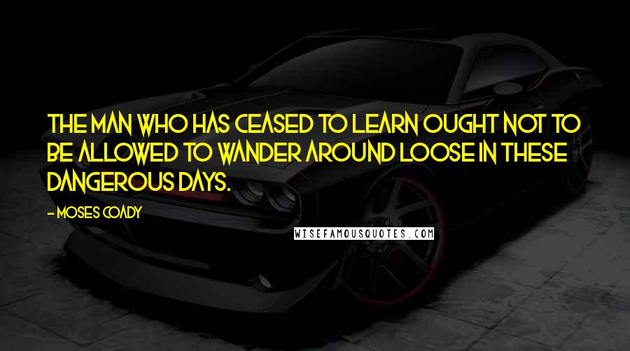 Moses Coady Quotes: The man who has ceased to learn ought not to be allowed to wander around loose in these dangerous days.