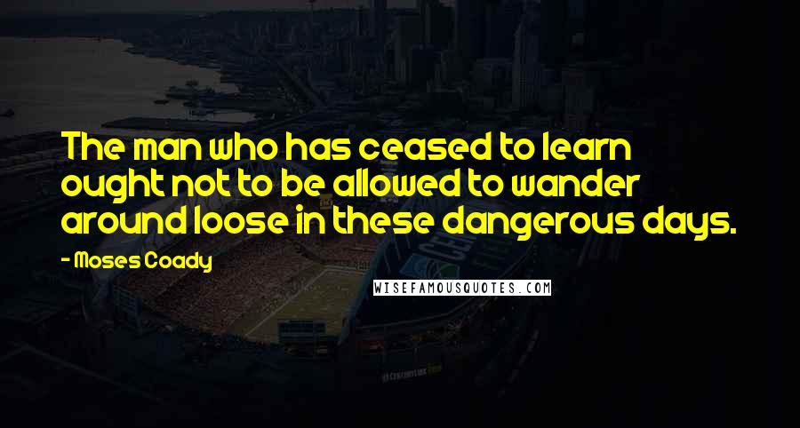 Moses Coady Quotes: The man who has ceased to learn ought not to be allowed to wander around loose in these dangerous days.