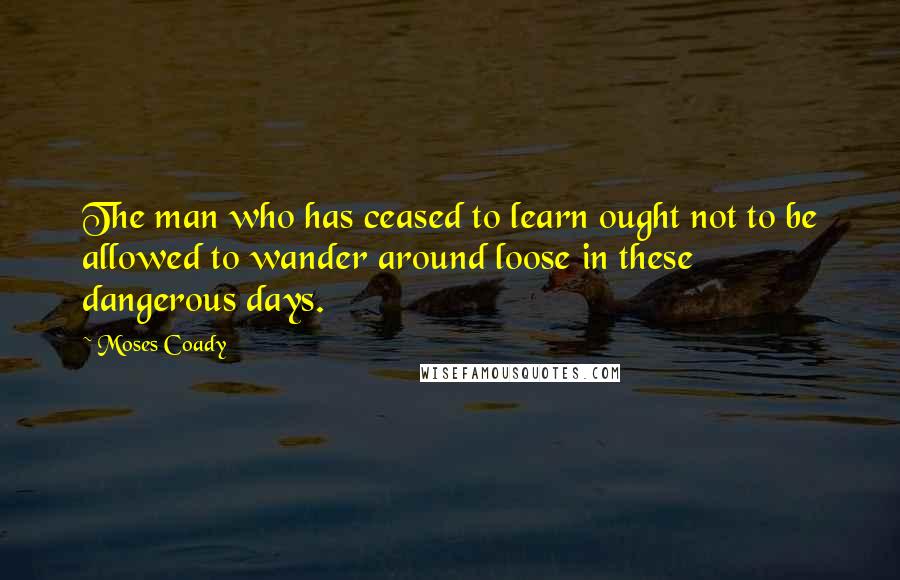 Moses Coady Quotes: The man who has ceased to learn ought not to be allowed to wander around loose in these dangerous days.