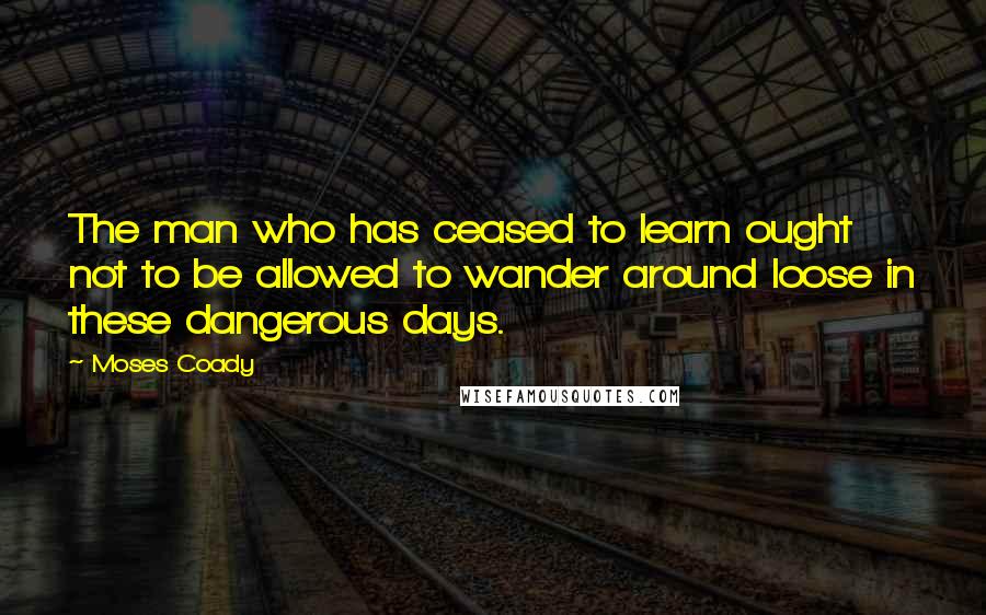 Moses Coady Quotes: The man who has ceased to learn ought not to be allowed to wander around loose in these dangerous days.