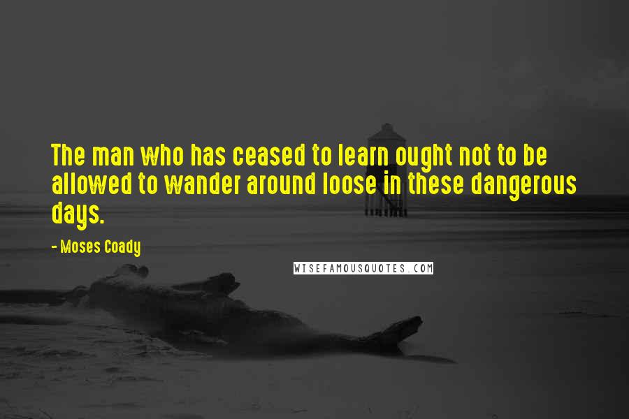 Moses Coady Quotes: The man who has ceased to learn ought not to be allowed to wander around loose in these dangerous days.