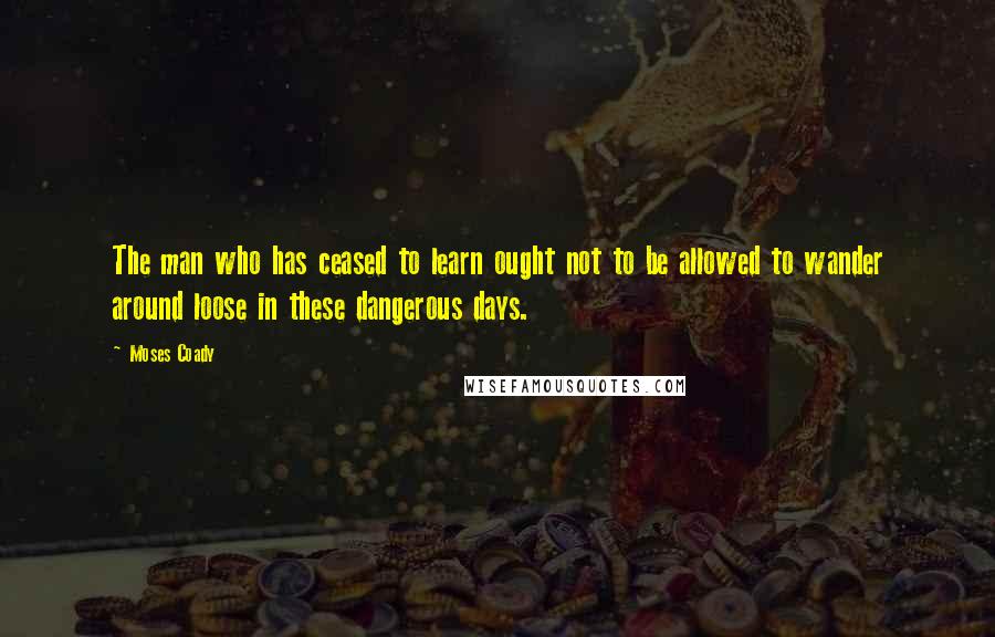 Moses Coady Quotes: The man who has ceased to learn ought not to be allowed to wander around loose in these dangerous days.