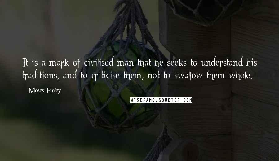 Moses Finley Quotes: It is a mark of civilised man that he seeks to understand his traditions, and to criticise them, not to swallow them whole.