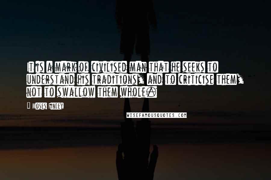 Moses Finley Quotes: It is a mark of civilised man that he seeks to understand his traditions, and to criticise them, not to swallow them whole.