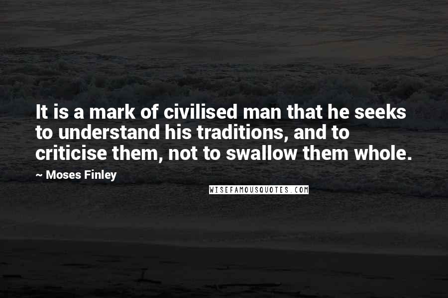 Moses Finley Quotes: It is a mark of civilised man that he seeks to understand his traditions, and to criticise them, not to swallow them whole.
