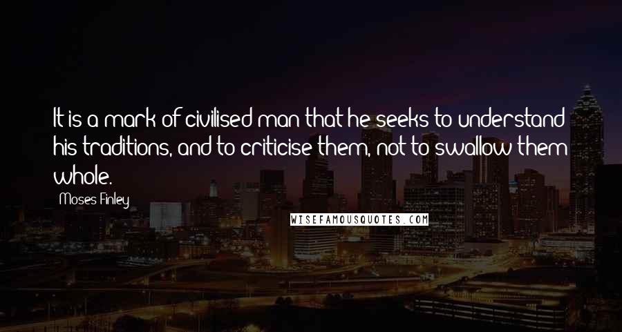 Moses Finley Quotes: It is a mark of civilised man that he seeks to understand his traditions, and to criticise them, not to swallow them whole.