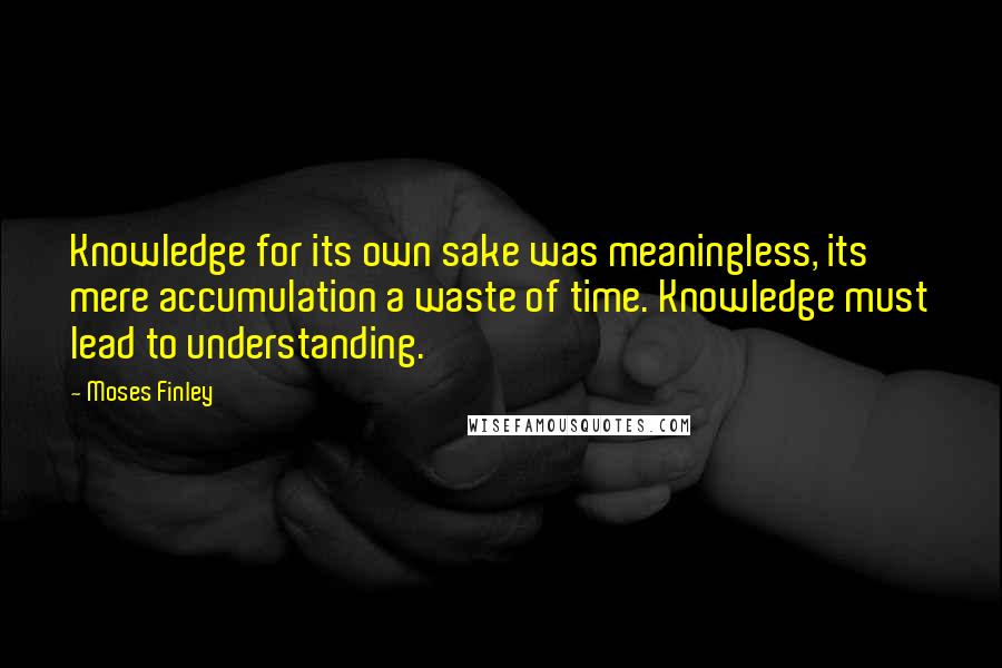 Moses Finley Quotes: Knowledge for its own sake was meaningless, its mere accumulation a waste of time. Knowledge must lead to understanding.