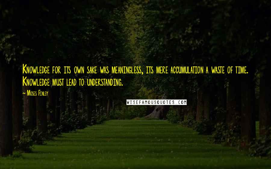 Moses Finley Quotes: Knowledge for its own sake was meaningless, its mere accumulation a waste of time. Knowledge must lead to understanding.