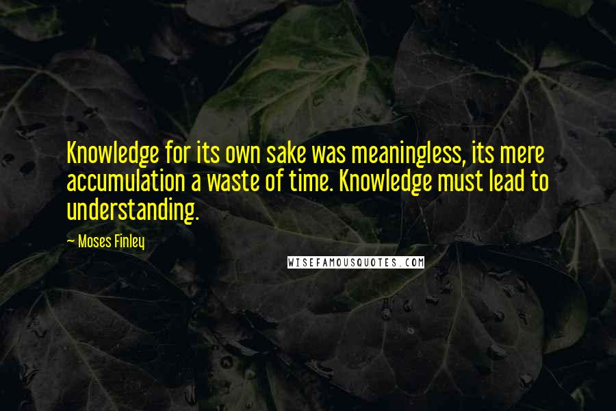 Moses Finley Quotes: Knowledge for its own sake was meaningless, its mere accumulation a waste of time. Knowledge must lead to understanding.