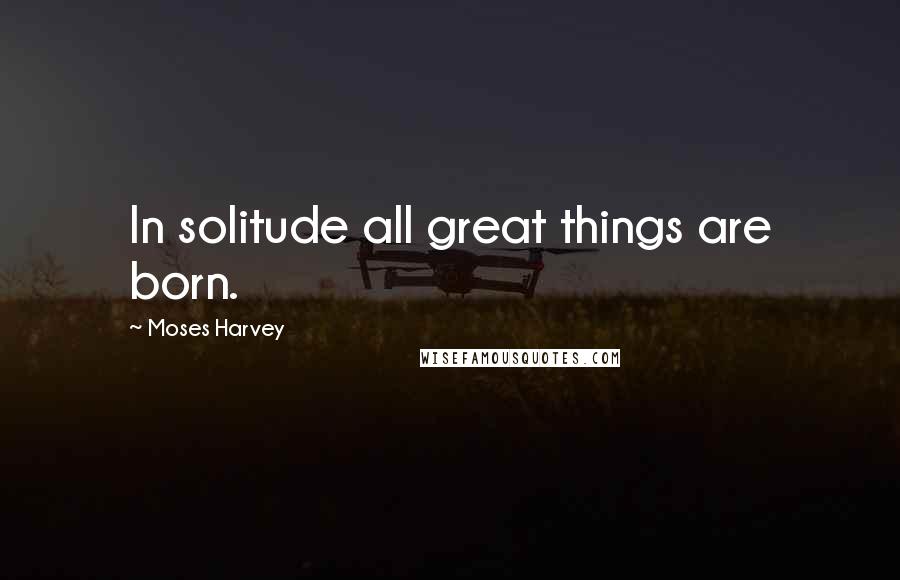 Moses Harvey Quotes: In solitude all great things are born.