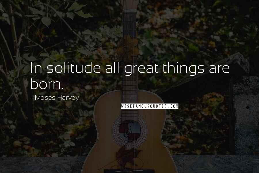 Moses Harvey Quotes: In solitude all great things are born.