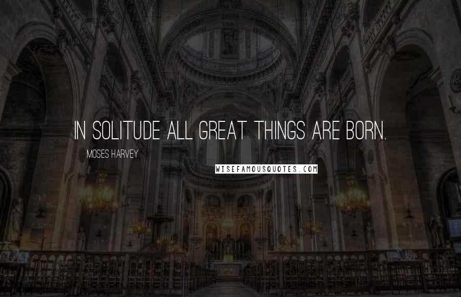 Moses Harvey Quotes: In solitude all great things are born.