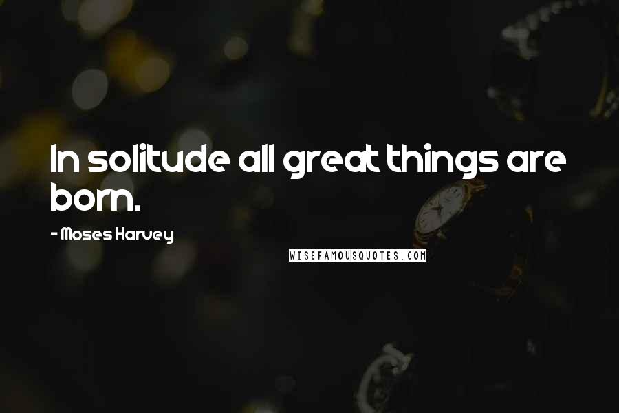 Moses Harvey Quotes: In solitude all great things are born.