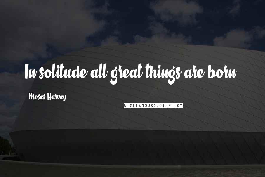 Moses Harvey Quotes: In solitude all great things are born.