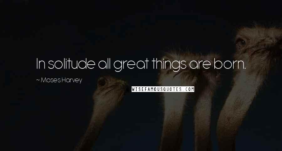 Moses Harvey Quotes: In solitude all great things are born.