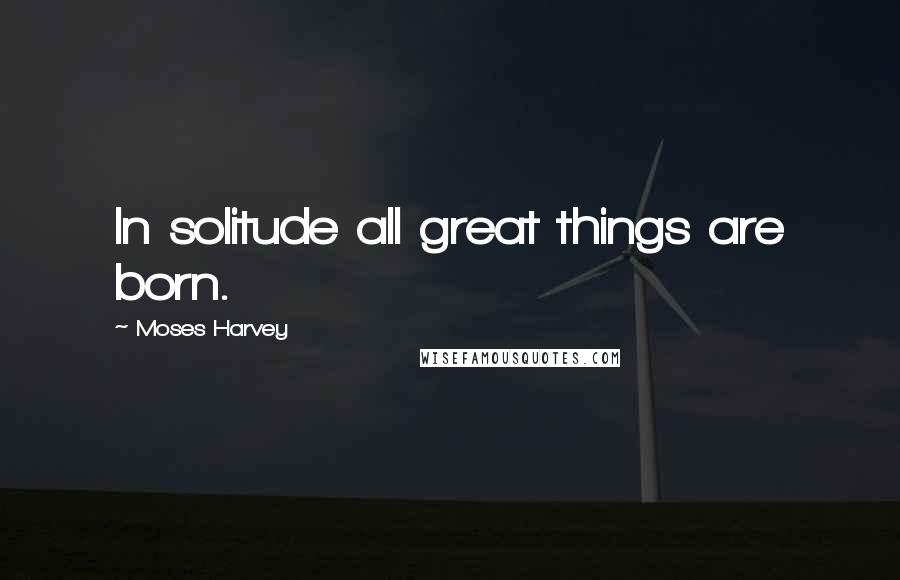 Moses Harvey Quotes: In solitude all great things are born.