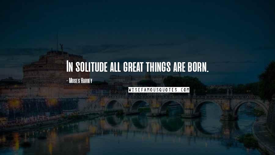 Moses Harvey Quotes: In solitude all great things are born.