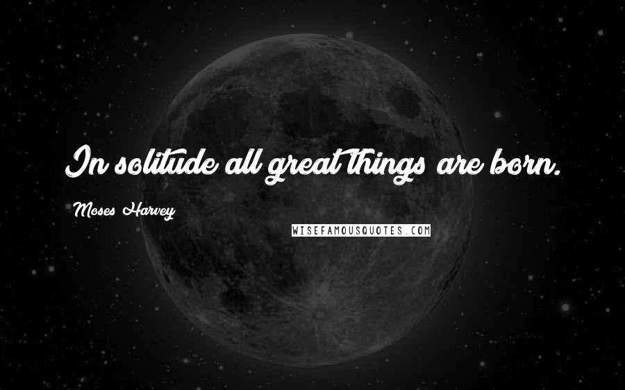 Moses Harvey Quotes: In solitude all great things are born.