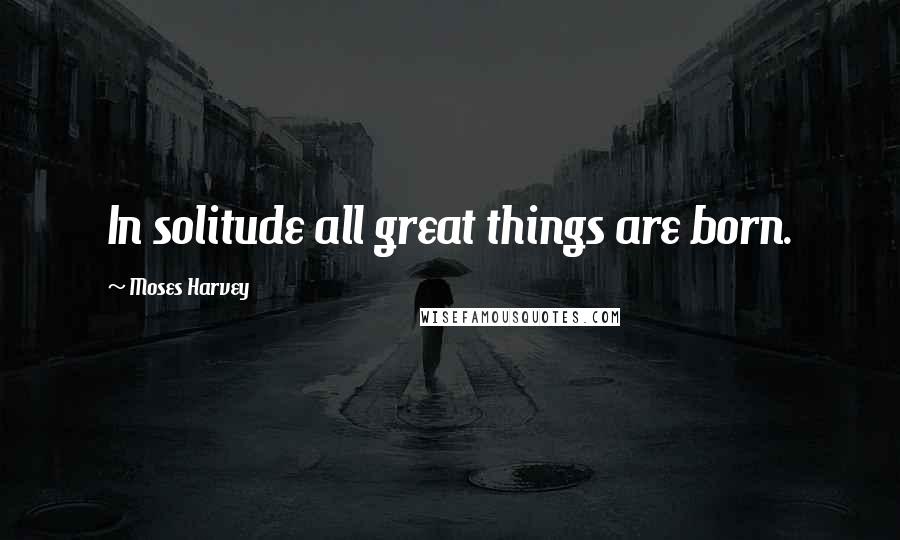 Moses Harvey Quotes: In solitude all great things are born.