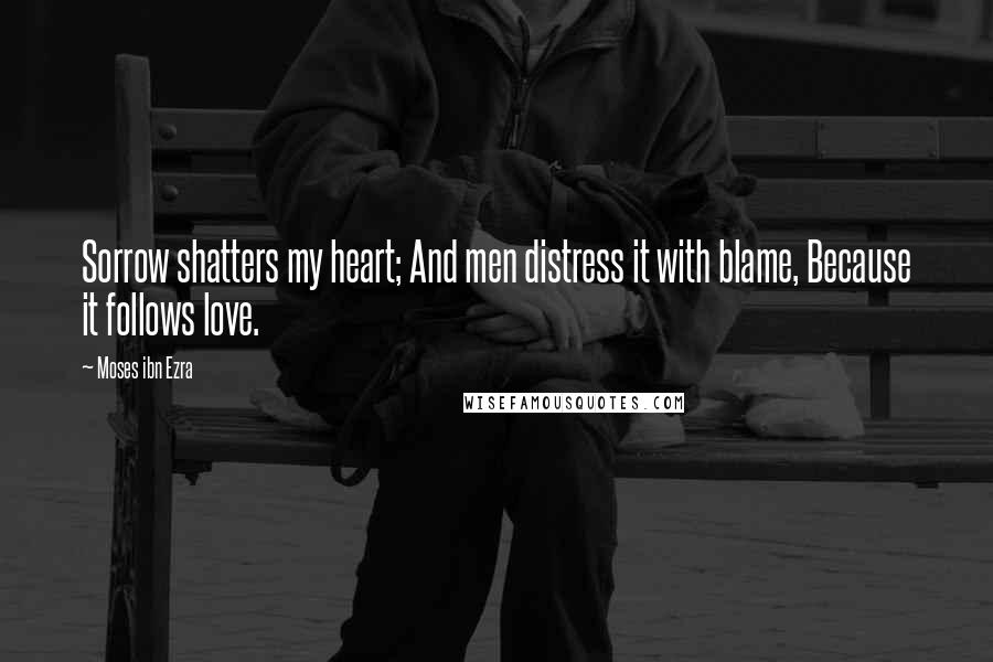 Moses Ibn Ezra Quotes: Sorrow shatters my heart; And men distress it with blame, Because it follows love.