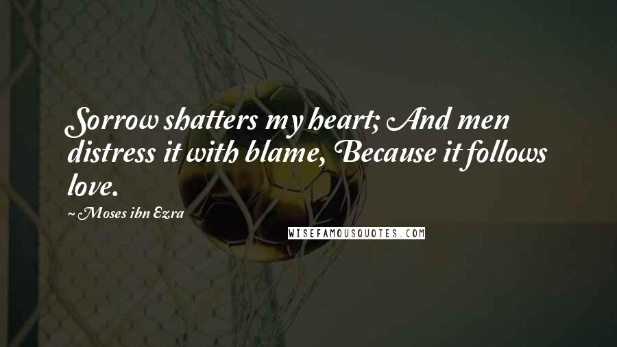 Moses Ibn Ezra Quotes: Sorrow shatters my heart; And men distress it with blame, Because it follows love.