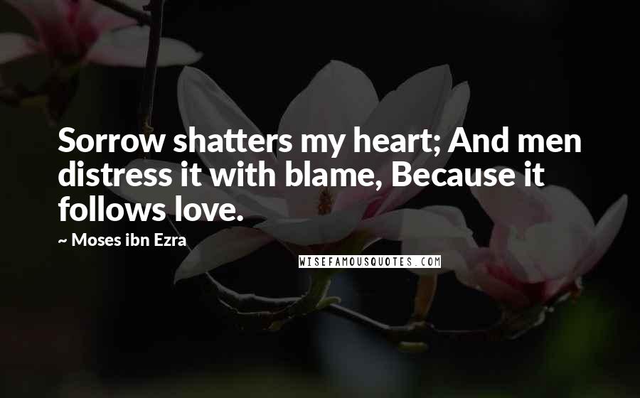Moses Ibn Ezra Quotes: Sorrow shatters my heart; And men distress it with blame, Because it follows love.