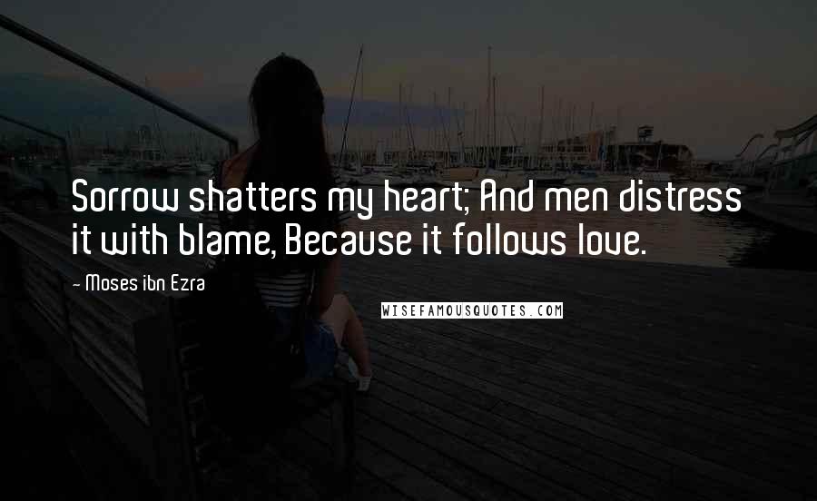 Moses Ibn Ezra Quotes: Sorrow shatters my heart; And men distress it with blame, Because it follows love.