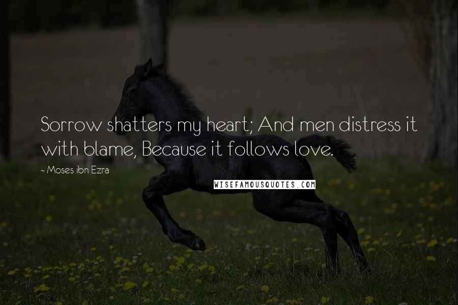 Moses Ibn Ezra Quotes: Sorrow shatters my heart; And men distress it with blame, Because it follows love.