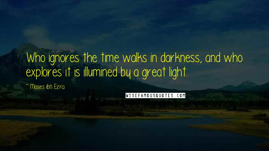 Moses Ibn Ezra Quotes: Who ignores the time walks in darkness, and who explores it is illumined by a great light.